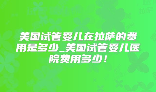 美国试管婴儿在拉萨的费用是多少_美国试管婴儿医院费用多少!