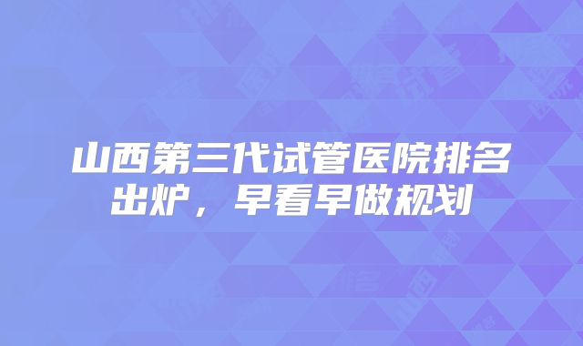 山西第三代试管医院排名出炉，早看早做规划