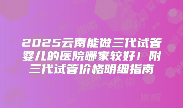 2025云南能做三代试管婴儿的医院哪家较好！附三代试管价格明细指南