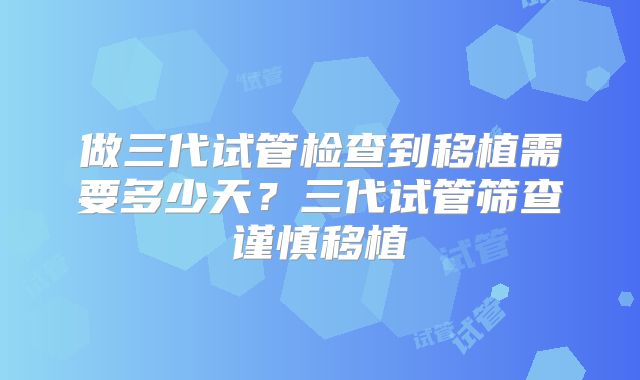 做三代试管检查到移植需要多少天？三代试管筛查谨慎移植