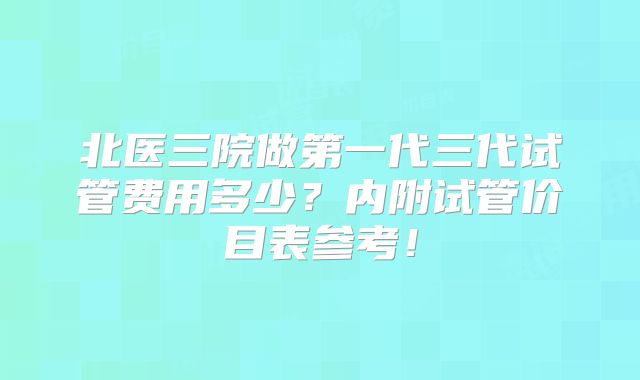 北医三院做第一代三代试管费用多少？内附试管价目表参考！