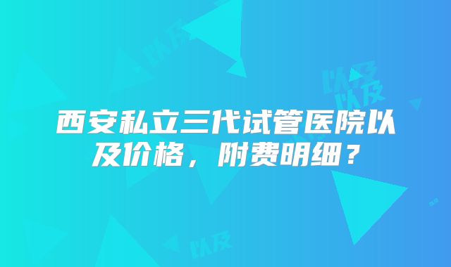 西安私立三代试管医院以及价格，附费明细？