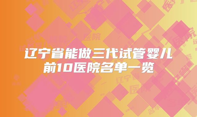 辽宁省能做三代试管婴儿前10医院名单一览