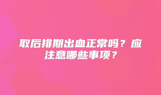 取后排期出血正常吗?应注意哪些事项?