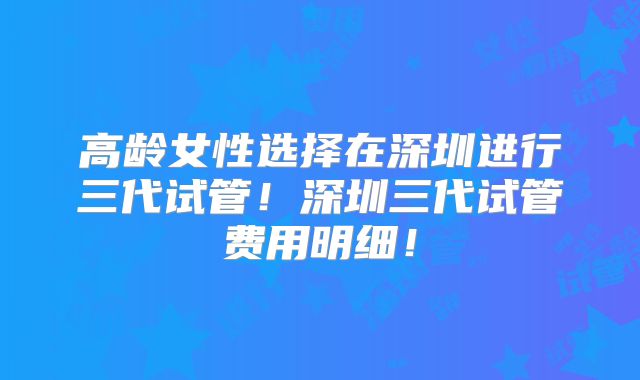 高龄女性选择在深圳进行三代试管！深圳三代试管费用明细！