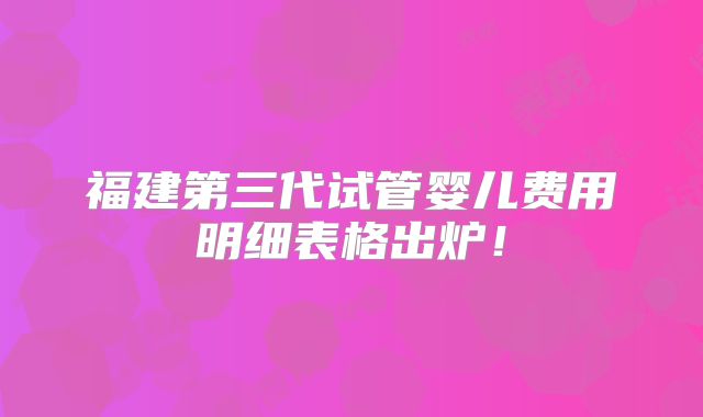 福建第三代试管婴儿费用明细表格出炉！