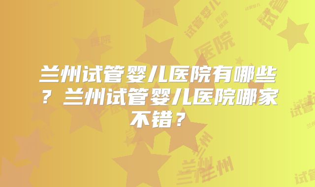 兰州试管婴儿医院有哪些？兰州试管婴儿医院哪家不错？