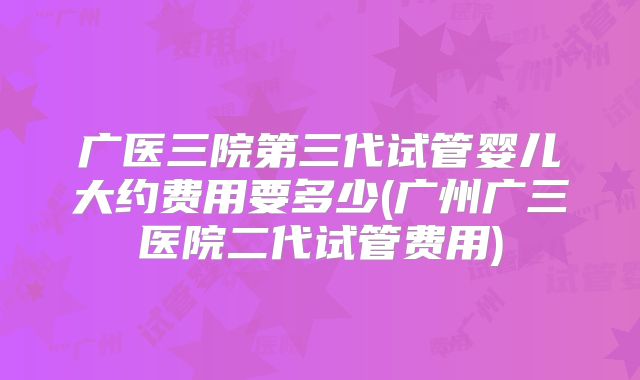 广医三院第三代试管婴儿大约费用要多少(广州广三医院二代试管费用)