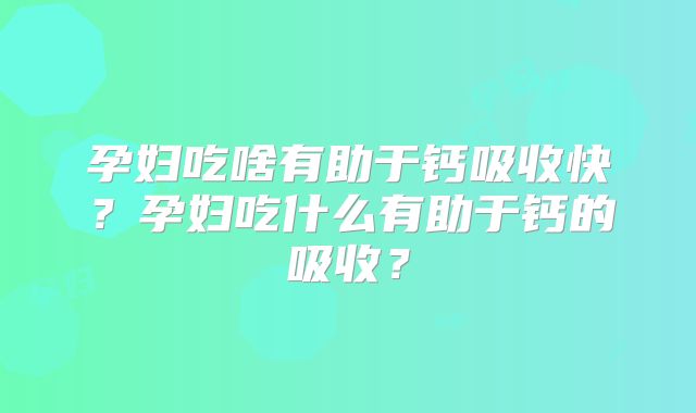孕妇吃啥有助于钙吸收快？孕妇吃什么有助于钙的吸收？