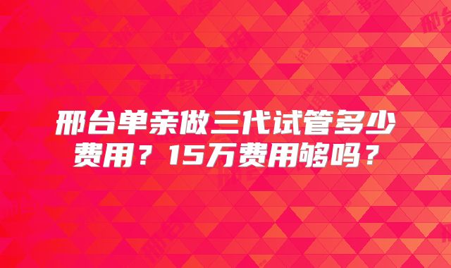 邢台单亲做三代试管多少费用？15万费用够吗？