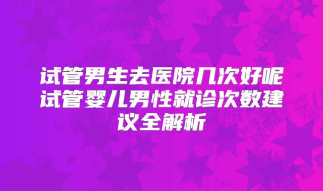 试管男生去医院几次好呢试管婴儿男性就诊次数建议全解析