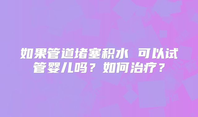 如果管道堵塞积水 可以试管婴儿吗？如何治疗？
