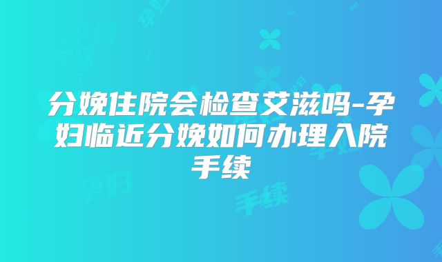 分娩住院会检查艾滋吗-孕妇临近分娩如何办理入院手续