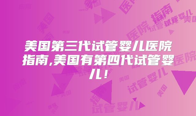 美国第三代试管婴儿医院指南,美国有第四代试管婴儿！