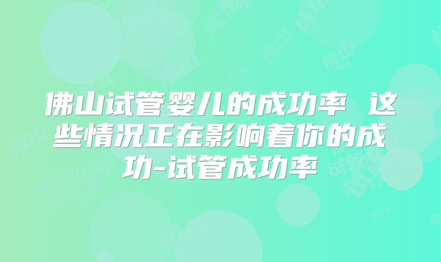 佛山试管婴儿的成功率 这些情况正在影响着你的成功-试管成功率