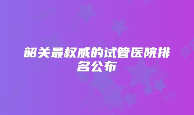 韶关最权威的试管医院排名公布