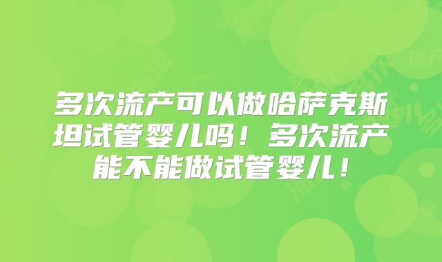 多次流产可以做哈萨克斯坦试管婴儿吗!多次流产能不能做试管婴儿!