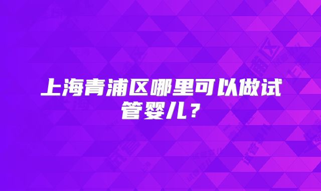 上海青浦区哪里可以做试管婴儿？