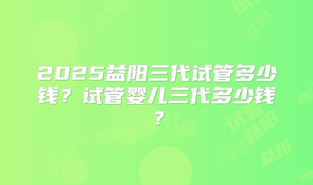 2025益阳三代试管多少钱？试管婴儿三代多少钱？