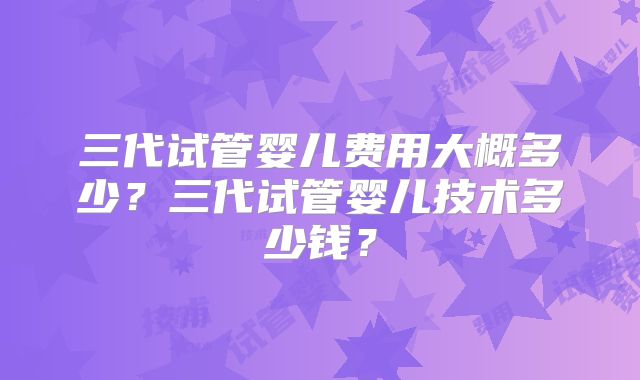 三代试管婴儿费用大概多少?三代试管婴儿技术多少钱?