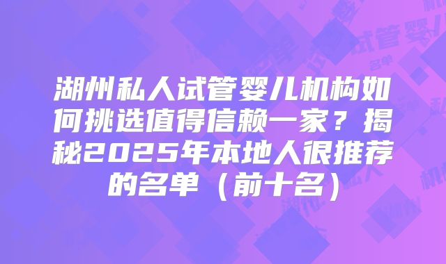 湖州私人试管婴儿机构如何挑选值得信赖一家？揭秘2025年本地人很推荐的名单（前十名）