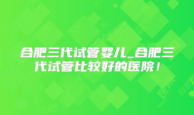 合肥三代试管婴儿_合肥三代试管比较好的医院！