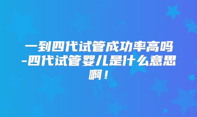 一到四代试管成功率高吗-四代试管婴儿是什么意思啊！
