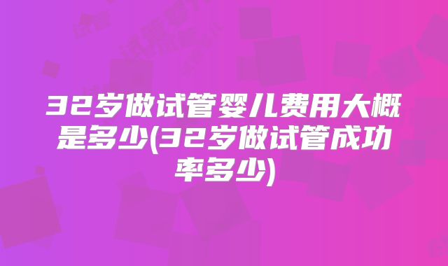 32岁做试管婴儿费用大概是多少(32岁做试管成功率多少)