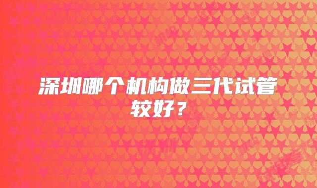 深圳哪个机构做三代试管较好？
