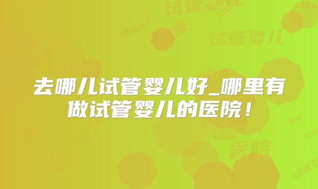 去哪儿试管婴儿好_哪里有做试管婴儿的医院！