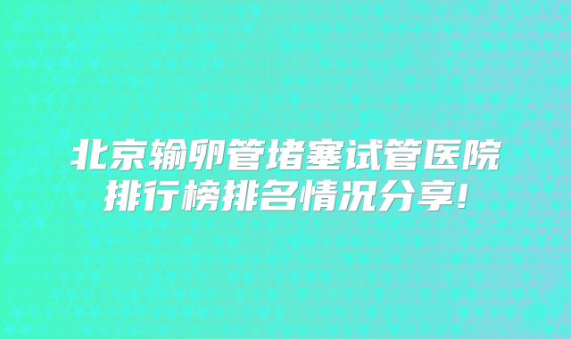 北京输卵管堵塞试管医院排行榜排名情况分享!