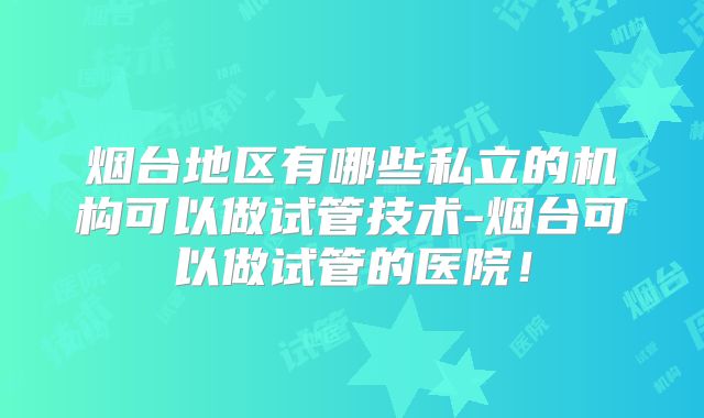 烟台地区有哪些私立的机构可以做试管技术-烟台可以做试管的医院！