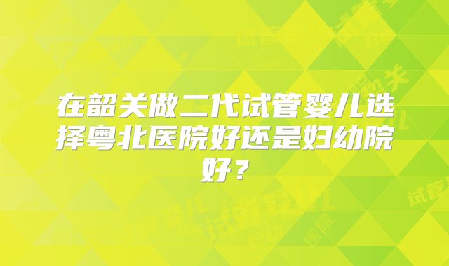 在韶关做二代试管婴儿选择粤北医院好还是妇幼院好？