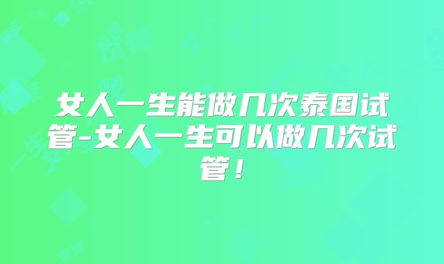 女人一生能做几次泰国试管-女人一生可以做几次试管！