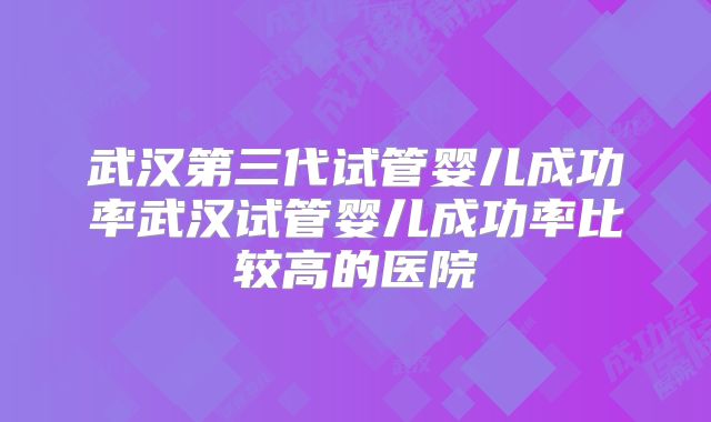 武汉第三代试管婴儿成功率武汉试管婴儿成功率比较高的医院