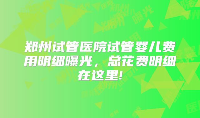 郑州试管医院试管婴儿费用明细曝光，总花费明细在这里!