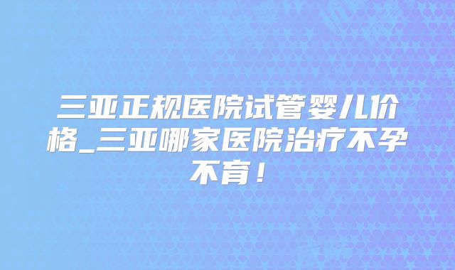 三亚正规医院试管婴儿价格_三亚哪家医院治疗不孕不育!