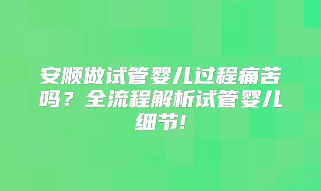 安顺做试管婴儿过程痛苦吗？全流程解析试管婴儿细节!