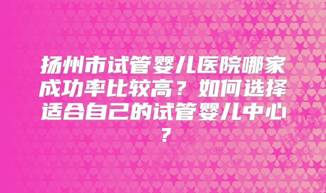 扬州市试管婴儿医院哪家成功率比较高？如何选择适合自己的试管婴儿中心？