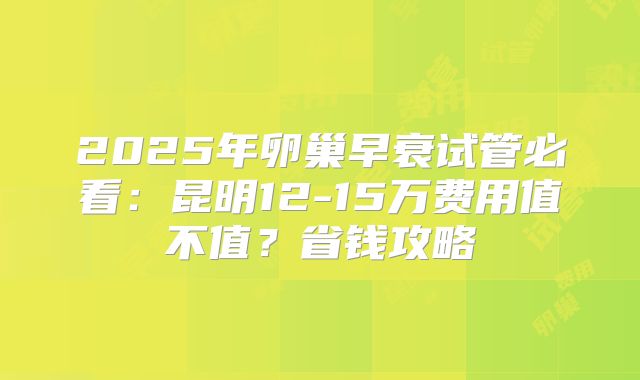 2025年卵巢早衰试管必看：昆明12-15万费用值不值？省钱攻略