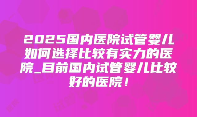 2025国内医院试管婴儿如何选择比较有实力的医院_目前国内试管婴儿比较好的医院！
