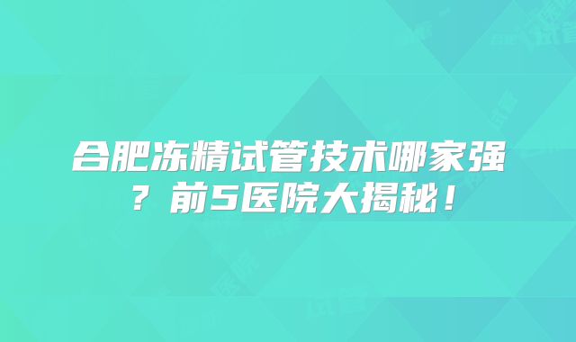 合肥冻精试管技术哪家强？前5医院大揭秘！