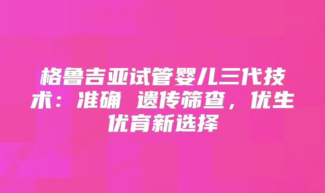 格鲁吉亚试管婴儿三代技术:准确 遗传筛查,优生优育新选择