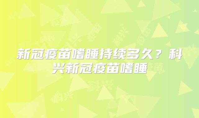 新冠疫苗嗜睡持续多久？科兴新冠疫苗嗜睡