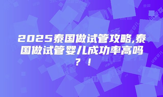 2025泰国做试管攻略,泰国做试管婴儿成功率高吗？！