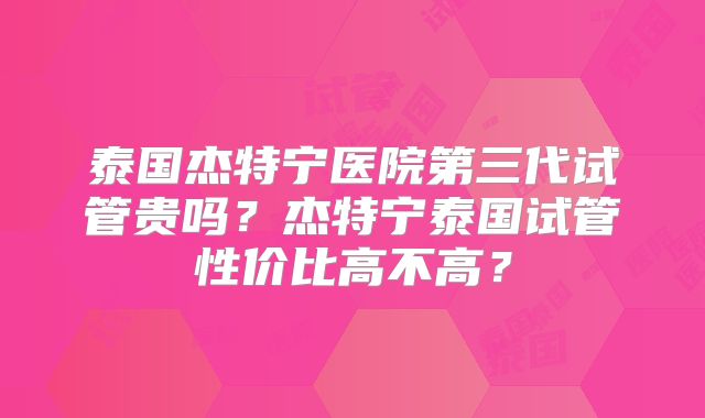 泰国杰特宁医院第三代试管贵吗？杰特宁泰国试管性价比高不高？