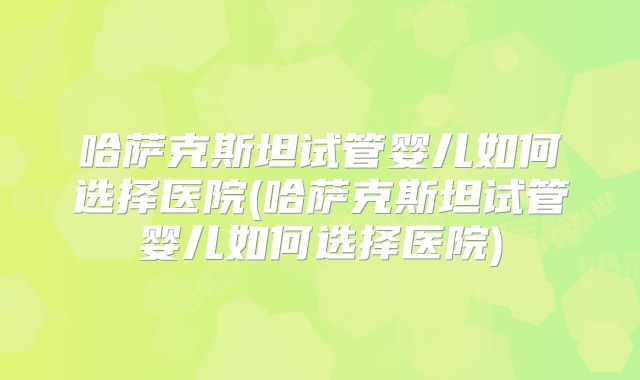 哈萨克斯坦试管婴儿如何选择医院(哈萨克斯坦试管婴儿如何选择医院)