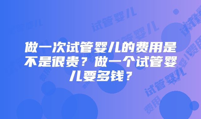 做一次试管婴儿的费用是不是很贵？做一个试管婴儿要多钱？