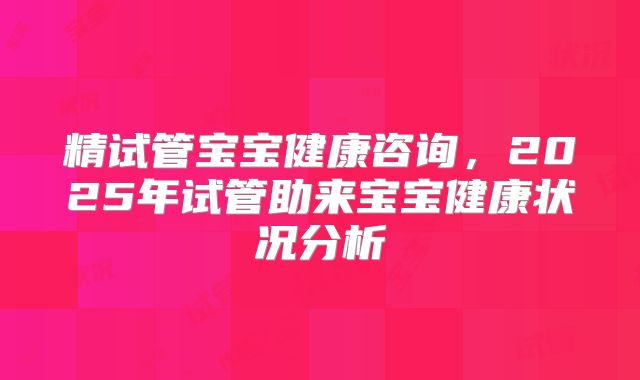 精试管宝宝健康咨询，2025年试管助来宝宝健康状况分析