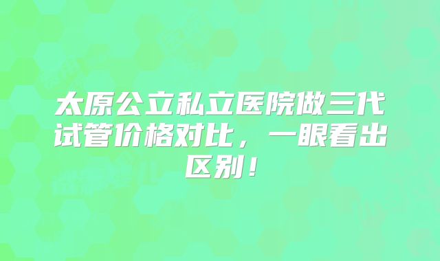 太原公立私立医院做三代试管价格对比，一眼看出区别！